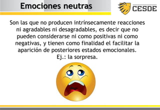Emociones neutras
Son las que no producen intrínsecamente reacciones
ni agradables ni desagradables, es decir que no
pueden considerarse ni como positivas ni como
negativas, y tienen como finalidad el facilitar la
aparición de posteriores estados emocionales.
Ej.: la sorpresa.
 
