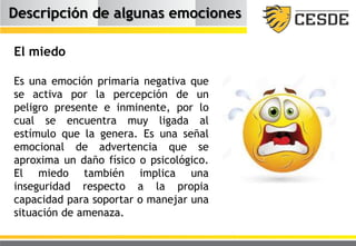 Descripción de algunas emociones
El miedo
Es una emoción primaria negativa que
se activa por la percepción de un
peligro presente e inminente, por lo
cual se encuentra muy ligada al
estímulo que la genera. Es una señal
emocional de advertencia que se
aproxima un daño físico o psicológico.
El miedo también implica una
inseguridad respecto a la propia
capacidad para soportar o manejar una
situación de amenaza.
 