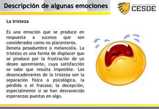 Descripción de algunas emociones
La tristeza
Es una emoción que se produce en
respuesta a sucesos que son
considerados como no placenteros.
Denota pesadumbre o melancolía. La
tristeza es una forma de displacer que
se produce por la frustración de un
deseo apremiante, cuya satisfacción
se sabe que resulta imposible. Los
desencadenantes de la tristeza son la
separación física o psicológica, la
pérdida o el fracaso; la decepción,
especialmente si se han desvanecido
esperanzas puestas en algo.
 
