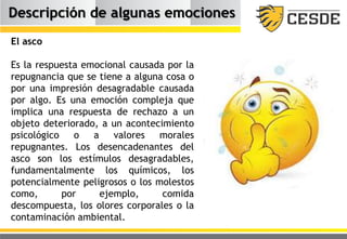 Descripción de algunas emociones
El asco
Es la respuesta emocional causada por la
repugnancia que se tiene a alguna cosa o
por una impresión desagradable causada
por algo. Es una emoción compleja que
implica una respuesta de rechazo a un
objeto deteriorado, a un acontecimiento
psicológico o a valores morales
repugnantes. Los desencadenantes del
asco son los estímulos desagradables,
fundamentalmente los químicos, los
potencialmente peligrosos o los molestos
como, por ejemplo, comida
descompuesta, los olores corporales o la
contaminación ambiental.
 