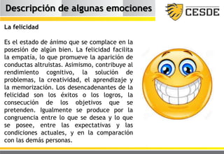 Descripción de algunas emociones
La felicidad
Es el estado de ánimo que se complace en la
posesión de algún bien. La felicidad facilita
la empatía, lo que promueve la aparición de
conductas altruistas. Asimismo, contribuye al
rendimiento cognitivo, la solución de
problemas, la creatividad, el aprendizaje y
la memorización. Los desencadenantes de la
felicidad son los éxitos o los logros, la
consecución de los objetivos que se
pretenden. Igualmente se produce por la
congruencia entre lo que se desea y lo que
se posee, entre las expectativas y las
condiciones actuales, y en la comparación
con las demás personas.
 