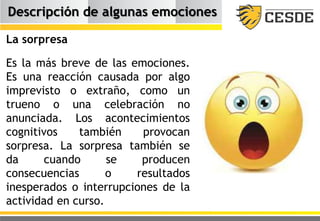 Descripción de algunas emociones
La sorpresa
Es la más breve de las emociones.
Es una reacción causada por algo
imprevisto o extraño, como un
trueno o una celebración no
anunciada. Los acontecimientos
cognitivos también provocan
sorpresa. La sorpresa también se
da cuando se producen
consecuencias o resultados
inesperados o interrupciones de la
actividad en curso.
 