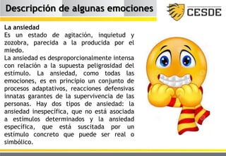 Descripción de algunas emociones
La ansiedad
Es un estado de agitación, inquietud y
zozobra, parecida a la producida por el
miedo.
La ansiedad es desproporcionalmente intensa
con relación a la supuesta peligrosidad del
estímulo. La ansiedad, como todas las
emociones, es en principio un conjunto de
procesos adaptativos, reacciones defensivas
innatas garantes de la supervivencia de las
personas. Hay dos tipos de ansiedad: la
ansiedad inespecífica, que no está asociada
a estímulos determinados y la ansiedad
específica, que está suscitada por un
estímulo concreto que puede ser real o
simbólico.
 