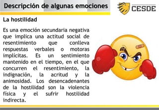 Descripción de algunas emociones
La hostilidad
Es una emoción secundaria negativa
que implica una actitud social de
resentimiento que conlleva
respuestas verbales o motoras
implícitas. Es un sentimiento
mantenido en el tiempo, en el que
concurren el resentimiento, la
indignación, la acritud y la
animosidad. Los desencadenantes
de la hostilidad son la violencia
física y el sufrir hostilidad
indirecta.
 