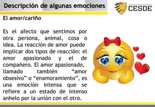 Descripción de algunas emociones
El amor/cariño
Es el afecto que sentimos por
otra persona, animal, cosa o
idea. La reacción de amor puede
implicar dos tipos de reacción: el
amor apasionado y el de
compañero. El amor apasionado,
llamado también “amor
obsesivo” o “enamoramiento”, es
una emoción intensa que se
refiere a un estado de intenso
anhelo por la unión con el otro.
 