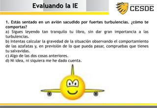 Evaluando la IE
1. Estás sentado en un avión sacudido por fuertes turbulencias. ¿cómo te
comportas?
a) Sigues leyendo tan tranquilo tu libro, sin dar gran importancia a las
turbulencias.
b) Intentas calcular la gravedad de la situación observando el comportamiento
de las azafatas y, en previsión de lo que pueda pasar, compruebas que tienes
tu salvavidas.
c) Algo de las dos cosas anteriores.
d) Ni idea, ni siquiera me he dado cuenta.
 