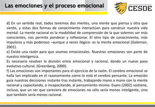Las emociones y el proceso emocional
d) En un sentido real, todos tenemos dos mentes, una mente que piensa y otra que
siente, y estas dos formas de conocimiento interactúan para construir nuestra vida
mental. La mente racional es la modalidad de comprensión de la que solemos ser más
conscientes, nos permite ponderar y reflexionar. El otro tipo de conocimiento, más
impulsivo y más poderoso –aunque a veces ilógico- es la mente emocional (Goleman,
2001).
e) Existe una razón para que seamos emocionales. Nuestras emociones son parte de
nuestra inteligencia.
Es necesario resolver la división entre emocional y racional, dando un nuevo paso
evolutivo cultural. (Greenberg, 2000).
f) Las emociones son importantes para el ejercicio de la razón. El cerebro emocional se
halla tan implicado en el razonamiento como lo está el cerebro pensante. La emoción
guía nuestras decisiones instante tras instante, trabajando mano a mano con la mente
racional y capacitando, o incapacitando, al pensamiento mismo. Evans (2002) sostiene,
incluso, que un ser que careciera de emociones no sólo sería menos inteligente, sino
que también sería menos racional.
 