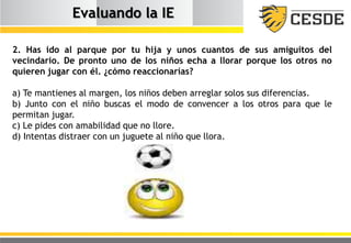 Evaluando la IE
2. Has ido al parque por tu hija y unos cuantos de sus amiguitos del
vecindario. De pronto uno de los niños echa a llorar porque los otros no
quieren jugar con él. ¿cómo reaccionarías?
a) Te mantienes al margen, los niños deben arreglar solos sus diferencias.
b) Junto con el niño buscas el modo de convencer a los otros para que le
permitan jugar.
c) Le pides con amabilidad que no llore.
d) Intentas distraer con un juguete al niño que llora.
 