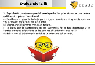 Evaluando la IE
3. Reprobaste un examen parcial en el que habías previsto sacar una buena
calificación. ¿cómo reaccionas?
a) Estableces un plan de trabajo para mejorar la nota en el siguiente examen
y te propones seguirlo al pie de la letra.
b) Te propones esforzarte más en el futuro.
c) Te dices que la calificación en esa asignatura no es tan importante y te
centras en otras asignaturas en las que has obtenido mejores notas.
d) Hablas con el profesor y le solicitas una revisión del examen.
 