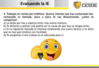 Evaluando la IE
4. Trabajas en ventas por teléfono. Quince clientes que has contactado han
rechazado tu llamada, poco a poco te vas desanimando. ¿cómo te
comportas?
a) Lo dejas por hoy y esperas tener más suerte mañana.
b) Te detienes a pensar cuál podría ser la causa de que hoy no tengas éxito.
c) En la siguiente llamada lo intentas empleando una nueva táctica y te dices
que no hay que rendirse con facilidad.
d) Te preguntas si ese trabajo es el adecuado para ti.
 
