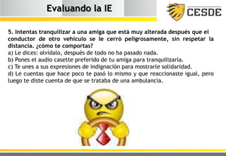 Evaluando la IE
5. Intentas tranquilizar a una amiga que está muy alterada después que el
conductor de otro vehículo se le cerró peligrosamente, sin respetar la
distancia. ¿cómo te comportas?
a) Le dices: olvídalo, después de todo no ha pasado nada.
b) Pones el audio casette preferido de tu amiga para tranquilizarla.
c) Te unes a sus expresiones de indignación para mostrarle solidaridad.
d) Le cuentas que hace poco te pasó lo mismo y que reaccionaste igual, pero
luego te diste cuenta de que se trataba de una ambulancia.
 