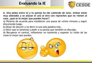 Evaluando la IE
6. Una pelea entre tú y tu pareja ha ido subiendo de tono. Ambos están
muy alterados y se atacan el uno al otro con reproches que no vienen al
caso. ¿qué es lo mejor que puedes hacer?
a) Ponerse de acuerdo para establecer una pausa de veinte minutos y seguir
discutiendo luego.
b) Dejar de discutir y no decir ni una sola palabra más.
c) Decir que lo lamentas y pedir a tu pareja que también se disculpe.
d) Recuperar el control, reflexionar un momento y exponer tu visión de las
cosas lo mejor que puedas.
 