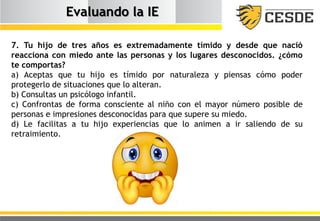 Evaluando la IE
7. Tu hijo de tres años es extremadamente tímido y desde que nació
reacciona con miedo ante las personas y los lugares desconocidos. ¿cómo
te comportas?
a) Aceptas que tu hijo es tímido por naturaleza y piensas cómo poder
protegerlo de situaciones que lo alteran.
b) Consultas un psicólogo infantil.
c) Confrontas de forma consciente al niño con el mayor número posible de
personas e impresiones desconocidas para que supere su miedo.
d) Le facilitas a tu hijo experiencias que lo animen a ir saliendo de su
retraimiento.
 