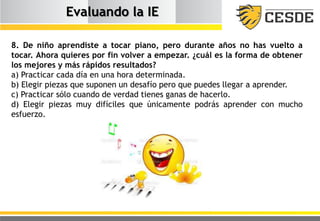 Evaluando la IE
8. De niño aprendiste a tocar piano, pero durante años no has vuelto a
tocar. Ahora quieres por fin volver a empezar. ¿cuál es la forma de obtener
los mejores y más rápidos resultados?
a) Practicar cada día en una hora determinada.
b) Elegir piezas que suponen un desafío pero que puedes llegar a aprender.
c) Practicar sólo cuando de verdad tienes ganas de hacerlo.
d) Elegir piezas muy difíciles que únicamente podrás aprender con mucho
esfuerzo.
 