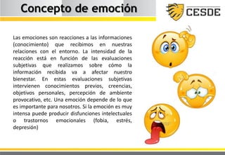 Concepto de emoción
Las emociones son reacciones a las informaciones
(conocimiento) que recibimos en nuestras
relaciones con el entorno. La intensidad de la
reacción está en función de las evaluaciones
subjetivas que realizamos sobre cómo la
información recibida va a afectar nuestro
bienestar. En estas evaluaciones subjetivas
intervienen conocimientos previos, creencias,
objetivos personales, percepción de ambiente
provocativo, etc. Una emoción depende de lo que
es importante para nosotros. Si la emoción es muy
intensa puede producir disfunciones intelectuales
o trastornos emocionales (fobia, estrés,
depresión)
 