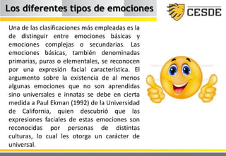 Los diferentes tipos de emociones
Una de las clasificaciones más empleadas es la
de distinguir entre emociones básicas y
emociones complejas o secundarias. Las
emociones básicas, también denominadas
primarias, puras o elementales, se reconocen
por una expresión facial característica. El
argumento sobre la existencia de al menos
algunas emociones que no son aprendidas
sino universales e innatas se debe en cierta
medida a Paul Ekman (1992) de la Universidad
de California, quien descubrió que las
expresiones faciales de estas emociones son
reconocidas por personas de distintas
culturas, lo cual les otorga un carácter de
universal.
 
