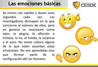 Las emociones básicas
Se inician con rapidez y duran unos
segundos cada vez. Los
investigadores discrepan en lo que
concierne al número de ellas, pero
en general se reconocen como
tales: la alegría, la aflicción o
tristeza, la ira, el miedo, la sorpresa
y el asco. No existe cultura alguna
de la que estén ausentes estas
emociones. No son aprendidas sino
que forman parte de la
configuración del ser humano.
 