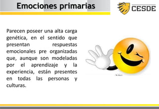 Emociones primarias
Parecen poseer una alta carga
genética, en el sentido que
presentan respuestas
emocionales pre organizadas
que, aunque son modeladas
por el aprendizaje y la
experiencia, están presentes
en todas las personas y
culturas.
 