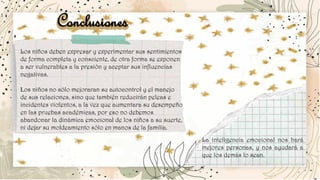 Conclusiones
Los niños deben expresar y experimentar sus sentimientos
de forma completa y consciente, de otra forma se exponen
a ser vulnerables a la presión y aceptar sus influencias
negativas.
Los niños no sólo mejoraran su autocontrol y el manejo
de sus relaciones, sino que también reducirán peleas e
incidentes violentos, a la vez que aumentara su desempeño
en las pruebas académicas, por eso no debemos
abandonar la dinámica emocional de los niños a su suerte,
ni dejar su moldeamiento sólo en manos de la familia.
La inteligencia emocional nos hará
mejores personas, y nos ayudará a
que los demás lo sean.
 