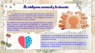 La inteligencia emocional y la educación
La importancia y la urgencia de la educación de las emociones y
los sentimientos, por eso la educación debe perseguir la armonización
del razonamiento y los sentimientos, con el objeto de conseguir un
desarrollo integral de los niños y jóvenes.
La inteligencia emocional parte de la convicción de que la escuela
debería promover situaciones que posibiliten el desarrollo de la
sensibilidad y el carácter de los alumnos, sobre la base de que en el
trabajo educativo se involucre tanto el ser físico como el mental, el
afectivo y el social.
El desarrollo de la inteligencia está muy ligado a la educación de los
sentimientos, porque cuando la educación no los incluye , no pasa de ser
una simple instrucción.
Educar a los niños con inteligencia emocional significa ayudarles a
navegar por el difícil mundo de las emociones no ahogándolas, sino
dirigiéndolas y equilibrándolas.
 