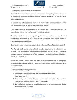 La inteligencia emocional y sus competencias<br />En esta lectura encontramos como el tema central; el impacto y la importancia de la inteligencia emocional sobre los ámbitos de la vida laboral y la vida social de todas las personas.<br />El autor se da a la tarea de despertarnos un interés sobre la inteligencia emocional y su disponibilidad en los entornos sociales y del trabajo.<br />Encontraremos como primera parte del texto que el autor presenta su trabajo y se presenta a sí mismo como columnista y psicólogo que es.<br />También descubriremos una segunda parte que nos explica en si el termino competencia emocional y nos describe la cualidades que según tienen la importancia para llegar al éxito.<br />En la tercera parte nos da una postura de la práctica de la inteligencia emocional.<br />Por otra lado en la cuarta parte del texto el autor nos presenta el entusiasmo que se debe tomar asía el tema  de inteligencia emocional ya que comienza desde un principio como la crianza de los niños, el estudio y se extiende hasta el trabajo y las relaciones sociales.<br />Existe una última y quinta parte del texto en la que vemos que la inteligencia emocional ha empezado a formar parte del estudio de las organizaciones y como se desenvuelven.<br />Encontraremos tres ideas principales:<br />La inteligencia emocional describe cualidades emocionales.<br />(pág. 1 párrafo 3).<br />Una inteligencia emocional supone una mejor interacción entre miembros de cualquier sistema humano. (pág. 1 párrafo 4).<br />La inteligencia emocional simplificadamente es el uso adecuado de asl emociones. (pág. 2 párrafo 1).<br />El autor concluye que los miembros de una organización ya que no solo tienen que conocer su trabajo si no que también las herramientas más apropiadas que le permitan navegar en ese mar de relaciones construyendo un clima emocional.<br />Para mi esta lectura me hace reflexionar que en todos sentido tiene la razón de que para poder manejar nuestros trabajos o vidas sociales de la manera más exitosa hay que saber cómo manejar en todo momento y en todo lugar mis emociones.<br />BIBLIOGRAFIA<br />Rojas.D.R (2010, Junio 29). Inteligencia emocional y sus competencias<br />                  Gesteopolis.com. Extraído el 10 de agosto del 2011 desde <br />                    http://www.nucleogeneraluno.blogspot.com<br />