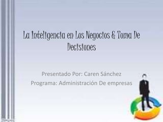 La Inteligencia en Los Negocios & Toma De 
Decisiones 
Presentado Por: Caren Sánchez 
Programa: Administración De empresas 
 