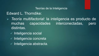 Teorías de la Inteligencia
Edward L. Thorndike:
 Teoría multifactorial: la inteligencia es producto de
muchas capacidades interconectadas, pero
distintas.
 Inteligencia social
 Inteligencia concreta
 Inteligencia abstracta.
 