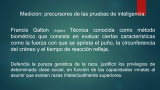 Medición: precursores de las pruebas de inteligencia:
Francis Galton (Inglés): Técnica conocida como método
biométrico que consiste en evaluar ciertas características
como la fuerza con que se aprieta el puño, la circunferencia
del cráneo y el tiempo de reacción refleja.
Defendía la pureza genética de la raza, justificó los privilegios de
determinada clase social, en función de las capacidades innatas al
asumir que existen razas intelectualmente superiores.
 