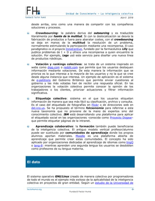 Unidad de Conocimiento – La inteligencia colectiva
A bril 2010
factorhuma.org -3-
Fundació Factor Humà
desde arriba, sino como una manera de compartir con los compañeros
soluciones y procesos.
ü Crowdsourcing: la palabra deriva del outsourcing y es traducible
literalmente por fuente de la multitud. Si con la deslocalización se desvía la
fabricación de productos a fuera para abaratar costes, con el crowdsourcing
se deja en manos de la multitud la resolución de un problema,
normalmente estimulando la participación mediante una recompensa. El caso
paradigmático es el proyecto InnoCentive, fundado por la farmacéutica Lilly que
publica problemas de I + D y ofrece una recompensa a quien encuentre la
solución. Por ejemplo, Lego usó este servicio para diseñar una nueva línea
de productos robóticps.
ü Votación y rankings colectivos: se trata de un sistema inspirado en
webs como digg.com o reddit.com que permite que los usuarios destaquen
información mediante votaciones. De esta manera la información que se
prioriza es la que interesa a la mayoría de los usuarios y no la que se cree
desde alguna instancia que interesa. Un ejemplo de aplicación es el sistema
de e-petitions del Gobierno Británico que permite enviar cuestiones al
gobierno y las más votadas han de recibir una respuesta oficial. En las
organizaciones la votación colectiva permite conocer la opinión de los
trabajadores o los clientes, priorizar actuaciones y filtrar información
significativa.
ü Etiquetaje colectivo: sistema en el que los usuarios etiquetan
información de manera que sea más fácil su clasificación, archivo y consulta.
Es el caso del etiquetado de fotografías en Flickr o de direcciones web en
del.icio.us. Se ha propuesto el término folcsonomía para referirse a esta
nueva taxonomía que no proviene de la mano de expertos sino del
conocimiento colectivo. IBM está desarrollando una plataforma para aplicar
el etiquetado social en las organizaciones -conocida como Proyecto Dogear-
que permite etiquetar páginas de la intranet.
ü Aprendizaje colaborativo: la formación también puede beneficiarse
de la inteligencia colectiva. El antiguo modelo vertical profesor/alumno
puede ser sustituido por comunidades de aprendizaje donde los propios
alumnos aportan materiales. Moodle es una plataforma abierta de
aprendizaje que permite crear estas comunidades. El concepto ha sido
aplicado por organizaciones dedicadas al aprendizaje de idiomas como lingQ
o lang-8: mientras aprenden una segunda lengua los usuarios se desdoblan
como profesores de su lengua materna.
El dato
El sistema operativo GNU/Linux creado de manera colectiva por programadores
de todo el mundo es el ejemplo más exitoso de la aplicabilidad de la inteligencia
colectiva en proyectos de gran entidad. Según un estudio de la Universidad de
 