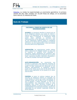 Unidad de Conocimiento – La inteligencia colectiva
A bril 2010
factorhuma.org -4-
Fundació Factor Humà
Waterloo, su núcleo ha experimentado un crecimiento geométrico: la primera
versión del año 1991 contaba con 10.239 líneas de código; en la actualidad
tiene más de 10 millones de líneas.
Guía de Trabajo
FEEDBACK
FACTORES A TENER EN CUENTA EN LAS
ORGANIZACIONES
ALCANCE: es importante identificar el alcance del uso
de la inteligencia colectiva, que puede ser interno o
externo a la organización. En el momento de recoger
nuevas ideas o evaluarlas, la organización puede
querer hacer participar a personas que
tradicionalmente no han participado nunca. En el caso
de una organización podemos aplicar la inteligencia
colectiva en el interior de la organización, en personas
del mismo o de otro departamento, o bien de similares
funciones dentro de la organización.
AGREGACIÓN: las organizaciones pueden obtener
ideas y soluciones de múltiples fuentes. La clave está
en mantener un equilibrio entre diversidad y
experiencia. Ambos ingredientes son necesarios, pero
la dosis será diferente según la aplicación que se quiera
hacer: ¿queremos encontrar soluciones innovadoras o
se trata de consolidar información acumulada?
AUTO-ORGANIZACIÓN: los mecanismos que
permiten la interacción entre diferentes miembros de
un grupo pueden producir más valor que la suma de las
partes. Si estos mecanismos de interacción no son
definidos adecuadamente, la inteligencia colectiva
puede sumar menos que la suma de las partes. Por lo
tanto la auto-organización de los grupos es un factor
clave de éxito.
CONTROL: al poner en práctica cualquier tipo de
actividad de inteligencia colectiva es inevitable una
cierta pérdida de control que puede manifestarse de
múltiples formas. Una de ellas es que el resultado no
sea el deseado o resulte inservible. La otra es la
imprevisibilidad. Una organización puede no estar
preparada para ciertas decisiones surgidas de la
inteligencia colectiva. La tercera podría ser la falta de
responsabilidad en las decisiones tomadas. ¿Quién es el
responsable de una decisión inadecuada tomada de
forma colectiva?
 