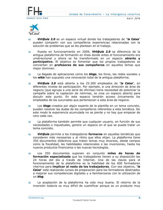 Unidad de Conocimiento – La inteligencia colectiva
A bril 2010
factorhuma.org -6-
Fundació Factor Humà
ü Virt@ula 2.0 es un espacio virtual donde los trabajadores de "la Caixa"
pueden compartir con sus compañeros experiencias relacionadas con la
solución de problemas que se les plantean en el trabajo.
ü Puesta en funcionamiento en 2009, Virt@ula 2.0 se diferencia de la
antigua plataforma de formación en línea donde antes el funcionamiento era
unidireccional y ahora se ha transformado en un espacio abierto y
participativo. El objetivo es fomentar que los propios trabajadores se
conviertan en profesores de sus compañeros en aquellos temas que
mejor dominen.
ü La llegada de aplicaciones como los blogs, los foros, las redes sociales y
los wikis han supuesto una renovación total de la antigua plataforma.
ü Virt@ula 2.0 está abierta a los 25.300 empleados de "la Caixa", en
diferentes niveles de participación. Por ejemplo, si una dirección de área de
negocio (que agrupa a una serie de oficinas) tiene necesidad de potenciar la
campaña sobre la captación de nóminas, se crea un espacio abierto para
discutir este punto. En este espacio tendrán acceso únicamente los
empleados de las sucursales que pertenezcan a esta área de negocio.
ü Los blogs creados por algún experto de la plantilla en un tema concreto,
pueden resolver las dudas de los compañeros referentes a esta temática. De
este modo la experiencia acumulada no se pierde y no hay que empezar de
cero cada vez.
ü La plataforma también permite que cualquier usuario, en función de sus
necesidades o inquietudes, genere un espacio en el que se pueda tratar un
tema concreto.
ü Virt@ula permite a los trabajadores formarse en aquellas temáticas que
consideren más necesarias y al ritmo que ellos elijan. La plataforma tiene
350 documentos didácticos que tratan temas muy diversos, desde campos
como la fiscalidad, las habilidades relacionales o las inversiones, hasta los
nuevos productos financieros o las nuevas tecnologías.
ü Los 350 documentos suponen en conjunto miles de horas de
formación especializada que los trabajadores tienen a su disposición las
24 horas del día a través de Internet. Una de las claves para el
funcionamiento de la plataforma es la habilidad de los 600 formadores
internos para implicar al resto de los trabajadores. Con ese objetivo, "la
Caixa" está realizando cursos de preparación para los formadores destinados
a mejorar sus competencias digitales y a familiarizarse con la utilización de
un blog.
ü La aceptación de la plataforma ha sido muy buena. El retorno de la
inversión todavía es muy difícil de cuantificar porque es un producto muy
 