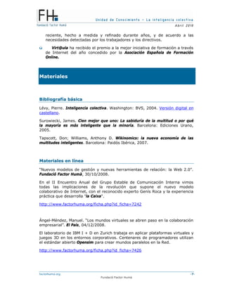 Unidad de Conocimiento – La inteligencia colectiva
A bril 2010
factorhuma.org -7-
Fundació Factor Humà
reciente, hecho a medida y refinado durante años, y de acuerdo a las
necesidades detectadas por los trabajadores y los directivos.
ü Virt@ula ha recibido el premio a la mejor iniciativa de formación a través
de Internet del año concedido por la Asociación Española de Formación
Online.
Materiales
BBiibblliiooggrraaffííaa bbáássiiccaa
Lévy, Pierre. Inteligencia colectiva. Washington: BVS, 2004. Versión digital en
castellano.
Surowiecki, James. Cien mejor que uno: La sabiduría de la multitud o por qué
la mayoría es más inteligente que la minoría. Barcelona: Ediciones Urano,
2005.
Tapscott, Don; Williams, Anthony D. Wikinomics: la nueva economía de las
multitudes inteligentes. Barcelona: Paidós Ibérica, 2007.
MMaatteerriiaalleess eenn llíínneeaa
“Nuevos modelos de gestión y nuevas herramientas de relación: la Web 2.0”.
Fundació Factor Humà, 30/10/2008.
En el II Encuentro Anual del Grupo Estable de Comunicación Interna vimos
todas las implicaciones de la revolución que supone el nuevo modelo
colaborativo de Internet, con el reconocido experto Genís Roca y la experiencia
práctica que desarrolla "la Caixa".
http://www.factorhuma.org/ficha.php?id_ficha=7242
Ángel-Méndez, Manuel. “Los mundos virtuales se abren paso en la colaboración
empresarial”. El País, 04/12/2008.
El laboratorio de IBM I + D en Zurich trabaja en aplicar plataformas virtuales y
juegos 3D en los entornos corporativos. Centenares de programadores utilizan
el estándar abierto Opensim para crear mundos paralelos en la Red.
http://www.factorhuma.org/ficha.php?id_ficha=7426
 