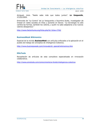 Unidad de Conocimiento – La inteligencia colectiva
A bril 2010
factorhuma.org -8-
Fundació Factor Humà
Amiguet, Lluís. “Nadie sabe más que todos juntos”. La Vanguardia,
27/03/2009.
Entrevista de "La Contra" de La Vanguardia a Soumitra Dutta, investigador de
Insead en redes sociales en línea y ponente en Davos: "La tecnología no sólo
cambia las formas, también los valores, y quién no sabe adaptarse a los nuevos
valores desaparece."
http://www.factorhuma.org/ficha.php?id_ficha=7762
BusinessWeek Wikinomics
Especial de la revista BusinessWeek con artículos enfocados a la aplicación en el
puesto de trabajo de conceptos de Inteligencia Colectiva.
http://www.businessweek.com/innovate/di_special/wikinomics.htm
EMoTools
Recopilación de artículos de esta consultora especializada en innovación
colaborativa.
http://www.emotools.com/conocimiento/a-fondo/inteligencia-colectiva
 