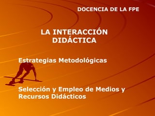 DOCENCIA DE LA FPE
LA INTERACCIÓN
DIDÁCTICA
Estrategias Metodológicas
Selección y Empleo de Medios y
Recursos Didácticos
 