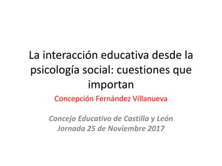 La interacción educativa desde la
psicología social: cuestiones que
importan
Concepción Fernández Villanueva
Concejo Educativo de Castilla y León
Jornada 25 de Noviembre 2017
 