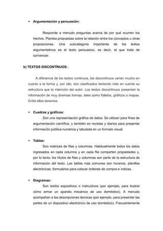    Argumentación y persuasión:


            Responde a menudo preguntas acerca de por qué ocurren los
      hechos. Plantea propuestas sobre la relación entre los conceptos u otras
      proposiciones.     Una   subcategoría     importante    de    los   textos
      argumentativos es el texto persuasivo, es decir, el que trata de
      convencer.


b) TEXTOS DISCONTÍNUOS:


       A diferencia de los textos continuos, los discontinuos varían mucho en
  cuanto a la forma y, por ello, son clasificados teniendo más en cuenta su
  estructura que la intención del autor. Los textos discontinuos presentan la
  información de muy diversas formas, tales como folletos, gráficos o mapas.
  Entre ellos tenemos:


     Cuadros y gráficos:
            Son una representación gráfica de datos. Se utilizan para fines de
      argumentación científica, y también en revistas y diarios para presentar
      información pública numérica y tabulada en un formato visual.


     Tablas:
            Son matrices de filas y columnas. Habitualmente todos los datos
      ingresados en cada columna y en cada fila comparten propiedades y,
      por lo tanto, los títulos de filas y columnas son parte de la estructura de
      información del texto. Las tablas más comunes son horarios, planillas
      electrónicas, formularios para colocar órdenes de compra e índices.


     Diagramas:
            Son textos expositivos o instructivos (por ejemplo, para ilustrar
      cómo armar un aparato mecánico de uso doméstico). A menudo
      acompañan a las descripciones técnicas (por ejemplo, para presentar las
      partes de un dispositivo electrónico de uso doméstico). Frecuentemente
 