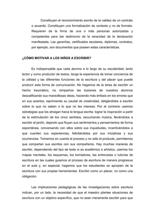 Constituyen el reconocimiento escrito de la validez de un contrato
        o acuerdo. Constituyen una formalización de contexto y no de formato.
        Requieren de la firma de una o más personas autorizadas y
        competentes para dar testimonio de la veracidad de la declaración
        manifestada. Las garantías, certificados escolares, diplomas, contratos,
        por ejemplo, son documentos que poseen estas características.


¿CÓMO MOTIVAR A LOS NIÑOS A ESCRIBIR?


        Es indispensable que cada alumno a lo largo de su escolaridad, tanto
lector y como productor de textos, tenga la experiencia de tomar conciencia de
la utilidad y las diferentes funciones de la escritura y del placer que puede
producir esta forma de comunicación. No hagamos de la tarea de escribir un
hecho    traumático, no    rompamos las       ilusiones de     nuestros alumnos
descalificando sus maravillosas ideas, haciendo más énfasis en los errores que
en sus aciertos, reprimiendo su caudal de creatividad, obligándolos a escribir
sobre lo que no saben o lo que no les interesa. Por el contrario usemos
estrategias que los atraigan hacia la lengua escrita: lograr la inspiración a partir
de la estimulación de los cinco sentidos, escuchando música, llevándolos a
escribir al jardín, dejando que fluyan sus sentimientos y pensamientos de forma
espontánea, conversando con ellos sobre sus inquietudes, incentivándolos a
que cuenten sus experiencias, felicitándolos por sus iniciativas y sus
ocurrencias. Tomemos en cuenta el proceso y no sólo el producto, permitamos
que compartan sus escritos con sus compañeros. Hay muchas maneras de
escribir, dependiendo del tipo de texto si es académico o artístico, usemos los
mapas mentales, los esquemas, los borradores, las entrevistas o tutorías de
escritura en las cuales guiamos el proceso de escritura de manera progresiva
en el aula y, en especial, hagamos que los estudiantes se apropien de la
escritura con sus propias herramientas. Escribir como un placer, no como una
obligación.


        Las implicaciones pedagógicas de las investigaciones sobre escritura
indican, por un lado, la necesidad de que el maestro plantee situaciones de
escritura con un objetivo específico, que no sean meramente escribir para que
 