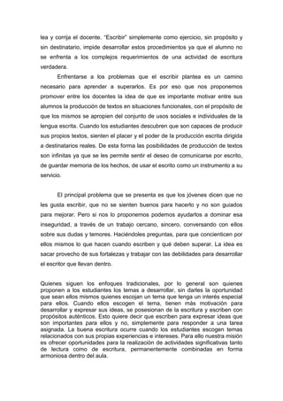 lea y corrija el docente. “Escribir” simplemente como ejercicio, sin propósito y
sin destinatario, impide desarrollar estos procedimientos ya que el alumno no
se enfrenta a los complejos requerimientos de una actividad de escritura
verdadera.
       Enfrentarse a los problemas que el escribir plantea es un camino
necesario para aprender a superarlos. Es por eso que nos proponemos
promover entre los docentes la idea de que es importante motivar entre sus
alumnos la producción de textos en situaciones funcionales, con el propósito de
que los mismos se apropien del conjunto de usos sociales e individuales de la
lengua escrita. Cuando los estudiantes descubren que son capaces de producir
sus propios textos, sienten el placer y el poder de la producción escrita dirigida
a destinatarios reales. De esta forma las posibilidades de producción de textos
son infinitas ya que se les permite sentir el deseo de comunicarse por escrito,
de guardar memoria de los hechos, de usar el escrito como un instrumento a su
servicio.


       El principal problema que se presenta es que los jóvenes dicen que no
les gusta escribir, que no se sienten buenos para hacerlo y no son guiados
para mejorar. Pero si nos lo proponemos podemos ayudarlos a dominar esa
inseguridad, a través de un trabajo cercano, sincero, conversando con ellos
sobre sus dudas y temores. Haciéndoles preguntas, para que concienticen por
ellos mismos lo que hacen cuando escriben y qué deben superar. La idea es
sacar provecho de sus fortalezas y trabajar con las debilidades para desarrollar
el escritor que llevan dentro.


Quienes siguen los enfoques tradicionales, por lo general son quienes
proponen a los estudiantes los temas a desarrollar, sin darles la oportunidad
que sean ellos mismos quienes escojan un tema que tenga un interés especial
para ellos. Cuando ellos escogen el tema, tienen más motivación para
desarrollar y expresar sus ideas, se posesionan de la escritura y escriben con
propósitos auténticos. Esto quiere decir que escriben para expresar ideas que
son importantes para ellos y no, simplemente para responder a una tarea
asignada. La buena escritura ocurre cuando los estudiantes escogen temas
relacionados con sus propias experiencias e intereses. Para ello nuestra misión
es ofrecer oportunidades para la realización de actividades significativas tanto
de lectura como de escritura, permanentemente combinadas en forma
armoniosa dentro del aula.
 