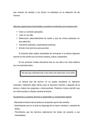 que carecen de sentido y los chicos no participan en la selección de los
mismos.




Algunas sugerencias encaminadas a suscitar la motivación por la lectura son:

    Crear un contexto apropiado,
    Leer en voz alta,
    Seleccionar adecuadamente los textos y que los chicos participen en
       esa selección,
    Transmitir actitudes y expectativas positivas
    Animar a los alumnos para que lean.

      El docente debe realiza actividades de animación a la lectura logrando
acercar al niño al libro de una forma creativa, lúdica y placentera.

      En los primeros niveles educativos leer en voz alta a los niños debería
ser una actividad diaria.


           No hay que confundir leer a los niños con hacer leer a los niños



      La lectura oral del alumno no se puede considerar un elemento
motivador. Debemos dejar tiempo para la discusión durante y después de la
lectura y tolerar las preguntas o interrupciones. Podemos incluso permitir que
los niños escriban o dibujen durante la lectura.

Ayudaremos a nuestros alumnos a desarrollar su comprensión lectora:

. Marcando la lectura de los textos en proyectos que le den sentido;
. Garantizando que en el aula se disponga de la mayor cantidad y variedad de
 textos;
. Permitiendo que los alumnos seleccionen los textos de acuerdo a sus
 necesidades;
 