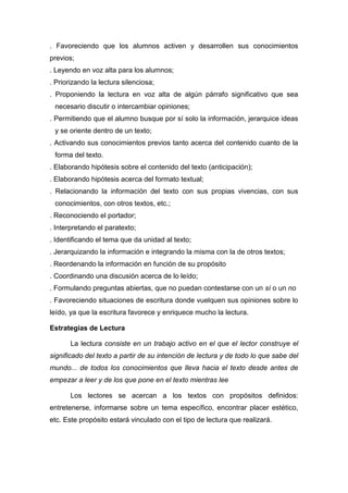 . Favoreciendo que los alumnos activen y desarrollen sus conocimientos
previos;
. Leyendo en voz alta para los alumnos;
. Priorizando la lectura silenciosa;
. Proponiendo la lectura en voz alta de algún párrafo significativo que sea
 necesario discutir o intercambiar opiniones;
. Permitiendo que el alumno busque por sí solo la información, jerarquice ideas
 y se oriente dentro de un texto;
. Activando sus conocimientos previos tanto acerca del contenido cuanto de la
 forma del texto.
. Elaborando hipótesis sobre el contenido del texto (anticipación);
. Elaborando hipótesis acerca del formato textual;
. Relacionando la información del texto con sus propias vivencias, con sus
 conocimientos, con otros textos, etc.;
. Reconociendo el portador;
. Interpretando el paratexto;
. Identificando el tema que da unidad al texto;
. Jerarquizando la información e integrando la misma con la de otros textos;
. Reordenando la información en función de su propósito
. Coordinando una discusión acerca de lo leído;
. Formulando preguntas abiertas, que no puedan contestarse con un sí o un no
. Favoreciendo situaciones de escritura donde vuelquen sus opiniones sobre lo
leído, ya que la escritura favorece y enriquece mucho la lectura.

Estrategias de Lectura

       La lectura consiste en un trabajo activo en el que el lector construye el
significado del texto a partir de su intención de lectura y de todo lo que sabe del
mundo... de todos los conocimientos que lleva hacia el texto desde antes de
empezar a leer y de los que pone en el texto mientras lee

       Los lectores se acercan a los textos con propósitos definidos:
entretenerse, informarse sobre un tema específico, encontrar placer estético,
etc. Este propósito estará vinculado con el tipo de lectura que realizará.
 