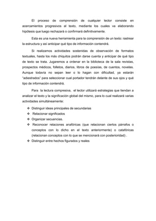 El   proceso   de    comprensión     de   cualquier   lector   consiste   en
acercamientos progresivos al texto, mediante los cuales va elaborando
hipótesis que luego rechazará o confirmará definitivamente.

       Esta es una nueva herramienta para la comprensión de un texto: rastrear
la estructura y así anticipar qué tipo de información contendrá.

       Si realizamos actividades sostenidas de observación de formatos
textuales, hasta los más chiquitos podrán darse cuenta y anticipar de qué tipo
de texto se trata. Jugaremos a ordenar en la biblioteca de la sala revistas,
prospectos médicos, folletos, diarios, libros de poesías, de cuentos, novelas.
Aunque todavía no sepan leer o lo hagan con dificultad, ya estarán
“adiestrados” para seleccionar cual portador tendrán delante de sus ojos y qué
tipo de información contendrá.

       Para la lectura compresiva, el lector utilizará estrategias que tiendan a
analizar el texto y la significación global del mismo, para lo cual realizará varias
actividades simultáneamente:

    Distinguir ideas principales de secundarias
    Relacionar significados
    Organizar secuencias.
    Reconocer relaciones anafóricas (que relacionan ciertos párrafos o
       conceptos con lo dicho en el texto anteriormente) o catafóricas
       (relacionan conceptos con lo que se mencionará con posterioridad) .
    Distinguir entre hechos figurados y reales
 