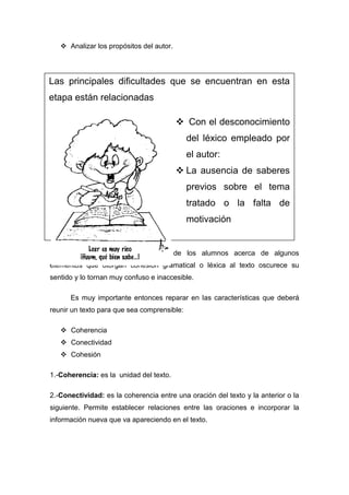  Analizar los propósitos del autor.




Las principales dificultades que se encuentran en esta
etapa están relacionadas

                                           Con el desconocimiento
                                             del léxico empleado por
                                             el autor:
                                           La ausencia de saberes
                                             previos sobre el tema
                                             tratado o la falta de
                                             motivación


      También el desconocimiento de los alumnos acerca de algunos
elementos que otorgan cohesión gramatical o léxica al texto oscurece su
sentido y lo tornan muy confuso e inaccesible.

      Es muy importante entonces reparar en las características que deberá
reunir un texto para que sea comprensible:

    Coherencia
    Conectividad
    Cohesión

1.-Coherencia: es la unidad del texto.

2.-Conectividad: es la coherencia entre una oración del texto y la anterior o la
siguiente. Permite establecer relaciones entre las oraciones e incorporar la
información nueva que va apareciendo en el texto.
 