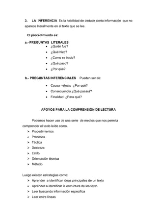 3.   LA INFERENCIA Es la habilidad de deducir cierta información que no
 aparece literalmente en el texto que se lee.

   El procedimiento es:

 a.- PREGUNTAS LITERALES
               ¿Quién fue?
                    ¿Qué hizo?
                    ¿Como se inicio?
                    ¿Qué paso?
                    ¿Por qué?

 b.- PREGUNTAS INFERENCIALES             Pueden ser de:

                    Causa –efecto ¿Por qué?
                    Consecuencia ¿Qué pasará?
                    Finalidad ¿Para qué?



              APOYOS PARA LA COMPRENSION DE LECTURA


      Podemos hacer uso de una serie de medios que nos permita
comprender el texto leído como.
    Procedimientos
    Procesos
    Táctica
    Destreza
    Estilo
    Orientación técnica
    Método


Luego existen estrategias como:
    Aprender a identificar ideas principales de un texto
    Aprender a identificar la estructura de los texto
    Leer buscando información especifica
    Leer entre líneas
 