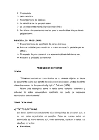  Vocabulario
    Lectura crítica
    Reconocimiento de palabras
    La identificación de proposiciones
    La vinculación las macro proposiciones entre sí
    Las inferencias puente- necesarias para la vinculación e integración de
       proposiciones.


PRINCIPALES PROBLEMAS
    Desconocimiento de significado de ciertos términos.
    Falta de habilidad para relacionar la nueva información ya dada (perder
       el hilo).
    El no poder llegar a construir una representación de la información.
    No saber el propósito a determinar.




                           PRODUCCIÓN DE TEXTOS
TEXTO:


       "El texto es una unidad comunicativa, es un mensaje objetivo en forma
de documento escrito que consta de una serie de enunciados unidos mediante
diferentes enlaces de tipo gramatical y lógico". Galperín (1974)
       Álvaro Díaz Rodríguez define el texto como "conjunto coherente y
cohesivo de actos comunicativos codificado por medio de oraciones
relacionadas temáticamente".


TIPOS DE TEXTOS:


a) TEXTOS CONTÍNUOS:
   Los textos continuos habitualmente están compuestos de oraciones que, a
   su vez, están organizadas en párrafos. Estos se pueden incluir en
   estructuras de mayor tamaño aún, como secciones, capítulos o libros. Se
   clasifican en textos:
      Narrativos:
 