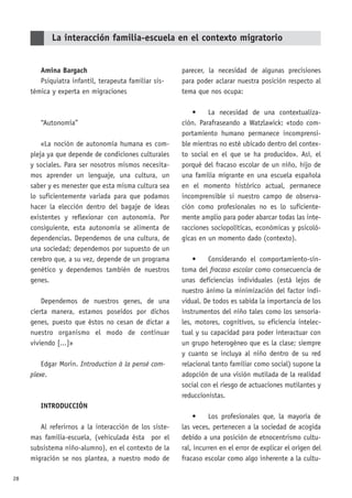 28
Amina Bargach
Psiquiatra infantil, terapeuta familiar sis-
témica y experta en migraciones
“Autonomía”
«La noción de autonomía humana es com-
pleja ya que depende de condiciones culturales
y sociales. Para ser nosotros mismos necesita-
mos aprender un lenguaje, una cultura, un
saber y es menester que esta misma cultura sea
lo suficientemente variada para que podamos
hacer la elección dentro del bagaje de ideas
existentes y reflexionar con autonomía. Por
consiguiente, esta autonomía se alimenta de
dependencias. Dependemos de una cultura, de
una sociedad; dependemos por supuesto de un
cerebro que, a su vez, depende de un programa
genético y dependemos también de nuestros
genes.
Dependemos de nuestros genes, de una
cierta manera, estamos poseídos por dichos
genes, puesto que éstos no cesan de dictar a
nuestro organismo el modo de continuar
viviendo [...]»
Edgar Morin. Introduction à la pensé com-
plexe.
INTRODUCCIÓN
Al referirnos a la interacción de los siste-
mas familia-escuela, (vehiculada ésta por el
subsistema niño-alumno), en el contexto de la
migración se nos plantea, a nuestro modo de
parecer, la necesidad de algunas precisiones
para poder aclarar nuestra posición respecto al
tema que nos ocupa:
• La necesidad de una contextualiza-
ción. Parafraseando a Watzlawick: «todo com-
portamiento humano permanece incomprensi-
ble mientras no esté ubicado dentro del contex-
to social en el que se ha producido». Así, el
porqué del fracaso escolar de un niño, hijo de
una familia migrante en una escuela española
en el momento histórico actual, permanece
incomprensible si nuestro campo de observa-
ción como profesionales no es lo suficiente-
mente amplio para poder abarcar todas las inte-
racciones sociopolíticas, económicas y psicoló-
gicas en un momento dado (contexto).
• Considerando el comportamiento-sín-
toma del fracaso escolar como consecuencia de
unas deficiencias individuales (está lejos de
nuestro ánimo la minimización del factor indi-
vidual. De todos es sabida la importancia de los
instrumentos del niño tales como los sensoria-
les, motores, cognitivos, su eficiencia intelec-
tual y su capacidad para poder interactuar con
un grupo heterogéneo que es la clase; siempre
y cuanto se incluya al niño dentro de su red
relacional tanto familiar como social) supone la
adopción de una visión mutilada de la realidad
social con el riesgo de actuaciones mutilantes y
reduccionistas.
• Los profesionales que, la mayoría de
las veces, pertenecen a la sociedad de acogida
debido a una posición de etnocentrismo cultu-
ral, incurren en el error de explicar el origen del
fracaso escolar como algo inherente a la cultu-
La interacción familia-escuela en el contexto migratorio
 