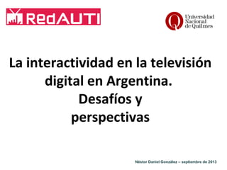 La interactividad en la televisión
digital en Argentina.
Desafíos y
perspectivas
Néstor Daniel González – septiembre de 2013

 