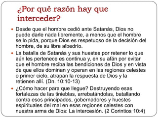  Desde que el hombre cedió ante Satanás, Dios no

puede darle nada libremente, a menos que el hombre
se lo pida, porque Dios es respetuoso de la decisión del
hombre, de su libre albedrío.
 La batalla de Satanás y sus huestes por retener lo que
aún les pertenece es continua y, en su afán por evitar
que el hombre reciba las bendiciones de Dios y en vista
de que ellos dominan y operan en las regiones celestes
o primer cielo, atrapan la respuesta de Dios y la
retienen allí. (Dn. 10:10-13)
 ¿Cómo hacer para que llegue? Destruyendo esas
fortalezas de las tinieblas, arrebatándolas, batallando
contra esos principados, gobernadores y huestes
espirituales del mal en esas regiones celestes con
nuestra arma de Dios: La intercesión. (2 Corintios 10:4)

 