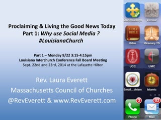 Proclaiming & Living the Good News Today 
Part 1: Why use Social Media ? 
#LouisianaChurch 
Part 1 – Monday 9/22 3:15-4:15pm 
Louisiana Interchurch Conference Fall Board Meeting 
Sept. 22nd and 23rd, 2014 at the Lafayette Hilton 
Rev. Laura Everett 
Massachusetts Council of Churches 
@RevEverett & www.RevEverett.com 
 
