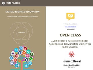 ¿Cómo llegar a nuestros colegiados
haciendo uso del Marketing Online y las
Redes Sociales?
Martes 12 de Mayo 2015
Barcelona
www.tonipadrell.com
OPEN CLASS
@tonipadrell
ENGAGEMENT
DIGITAL BUSINESS INNOVATION
Creatividad e Innovación en Social Media
 