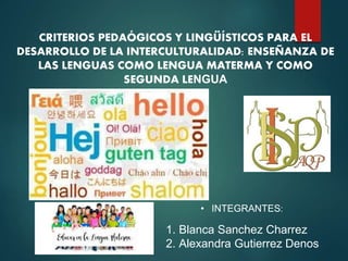 CRITERIOS PEDAÓGICOS Y LINGÜÍSTICOS PARA EL
DESARROLLO DE LA INTERCULTURALIDAD: ENSEÑANZA DE
LAS LENGUAS COMO LENGUA MATERMA Y COMO
SEGUNDA LENGUA
• INTEGRANTES:
1. Blanca Sanchez Charrez
2. Alexandra Gutierrez Denos
 